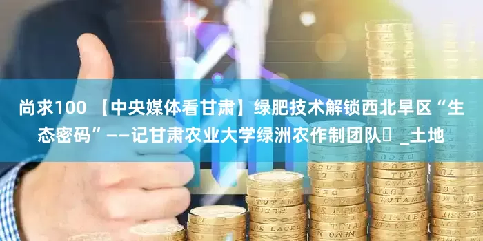 尚求100 【中央媒体看甘肃】绿肥技术解锁西北旱区“生态密码”——记甘肃农业大学绿洲农作制团队​_土地