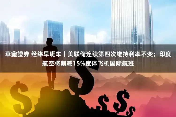 華鑫證券 经纬早班车｜美联储连续第四次维持利率不变；印度航空将削减15%宽体飞机国际航班