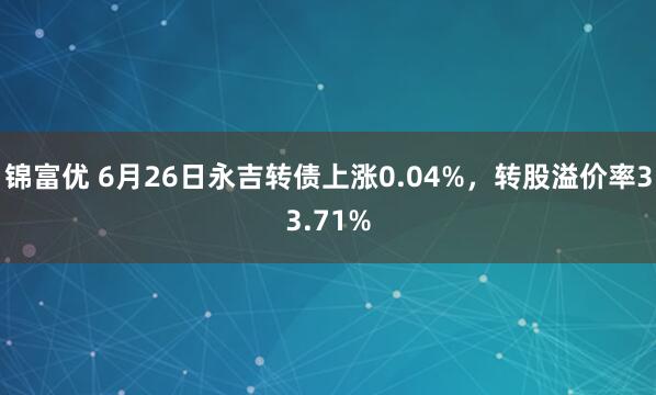 锦富优 6月26日永吉转债上涨0.04%，转股溢价率33.71%