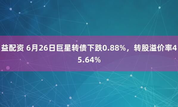 益配资 6月26日巨星转债下跌0.88%，转股溢价率45.64%
