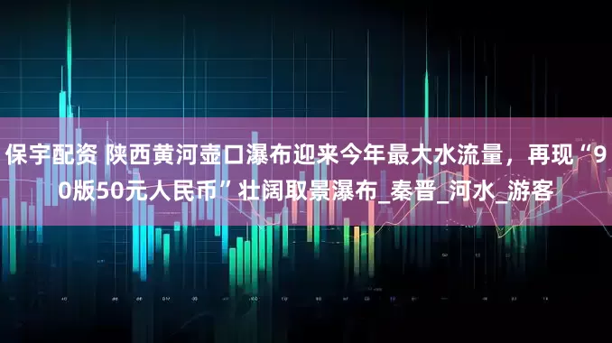 保宇配资 陕西黄河壶口瀑布迎来今年最大水流量，再现“90版50元人民币”壮阔取景瀑布_秦晋_河水_游客