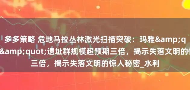 多多策略 危地马拉丛林激光扫描突破：玛雅&quot;空中花园&quot;遗址群规模超预期三倍，揭示失落文明的惊人秘密_水利