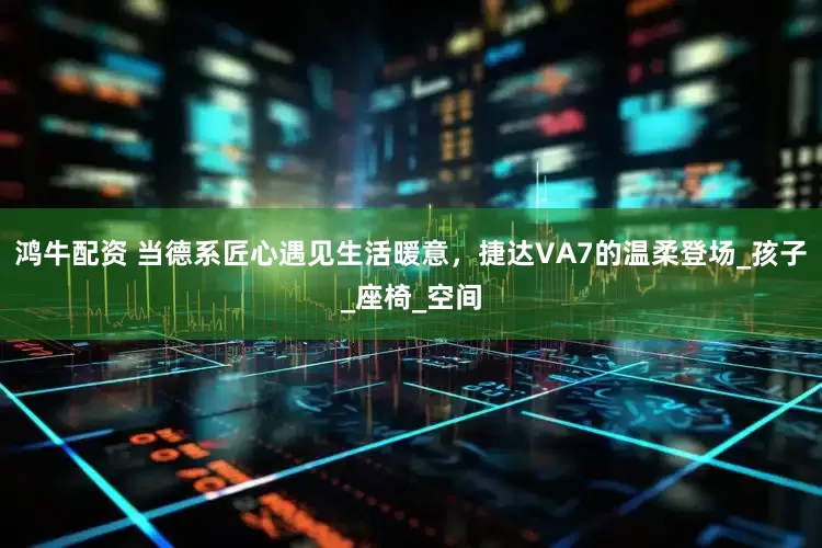 鸿牛配资 当德系匠心遇见生活暖意，捷达VA7的温柔登场_孩子_座椅_空间