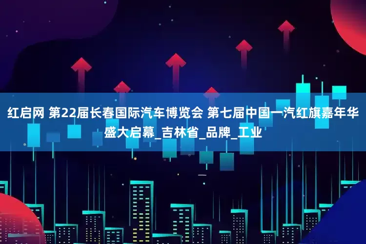 红启网 第22届长春国际汽车博览会 第七届中国一汽红旗嘉年华盛大启幕_吉林省_品牌_工业