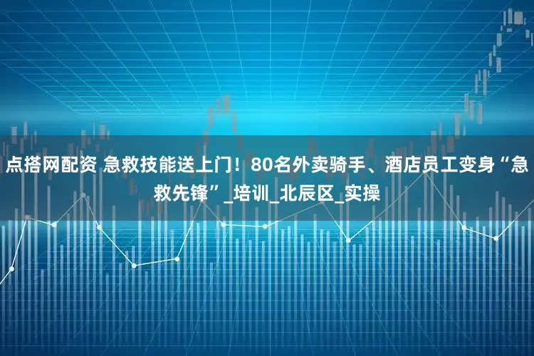 点搭网配资 急救技能送上门！80名外卖骑手、酒店员工变身“急救先锋”_培训_北辰区_实操
