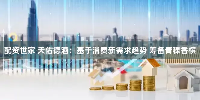 配资世家 天佑德酒：基于消费新需求趋势 筹备青稞香槟