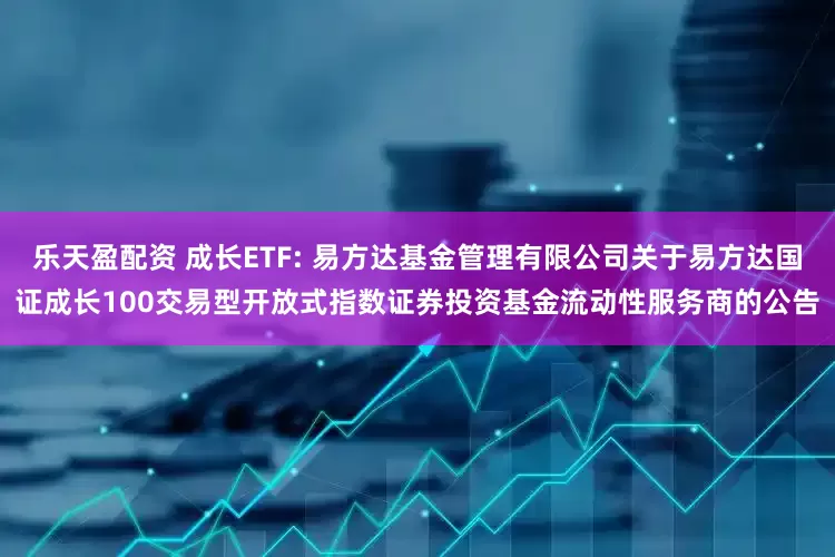 乐天盈配资 成长ETF: 易方达基金管理有限公司关于易方达国证成长100交易型开放式指数证券投资基金流动性服务商的公告