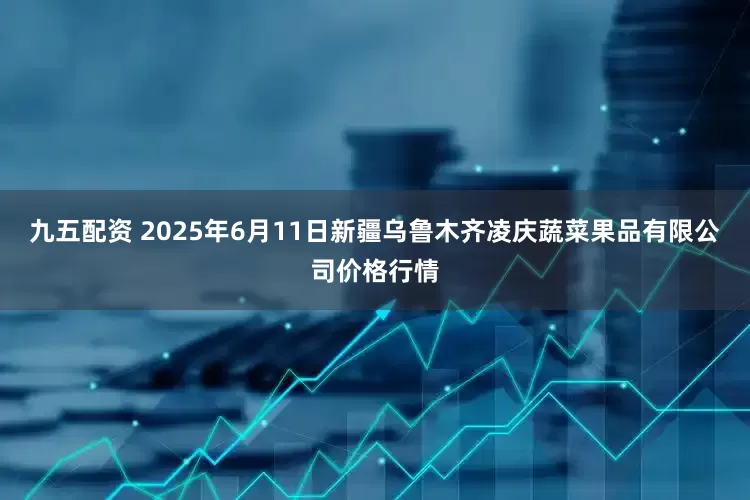 九五配资 2025年6月11日新疆乌鲁木齐凌庆蔬菜果品有限公司价格行情