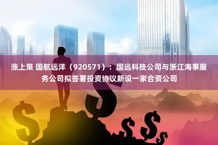 涨上策 国航远洋（920571）：国远科技公司与浙江海事服务公司拟签署投资协议新设一家合资公司