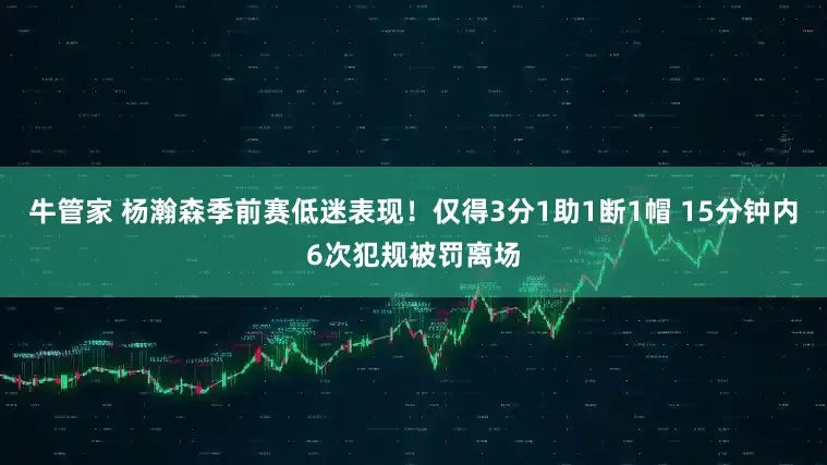 牛管家 杨瀚森季前赛低迷表现！仅得3分1助1断1帽 15分钟内6次犯规被罚离场