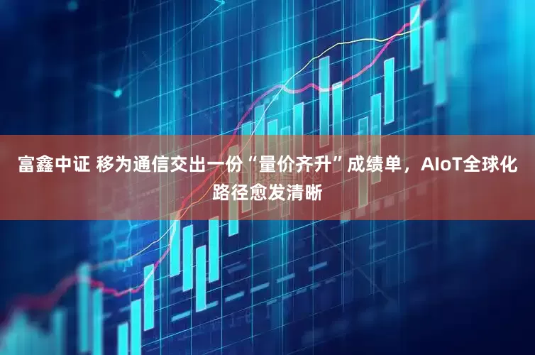 富鑫中证 移为通信交出一份“量价齐升”成绩单，AIoT全球化路径愈发清晰