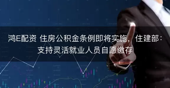 鸿E配资 住房公积金条例即将实施，住建部：支持灵活就业人员自愿缴存